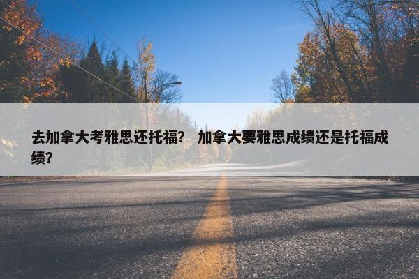 去加拿大考雅思还托福? 加拿大要雅思成绩还是托福成绩?