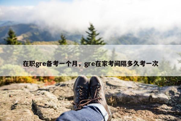 在职gre备考一个月,gre在家考间隔多久考一次