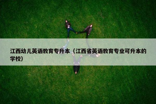 江西幼儿英语教育专升本(江西省英语教育专业可升本的学校)