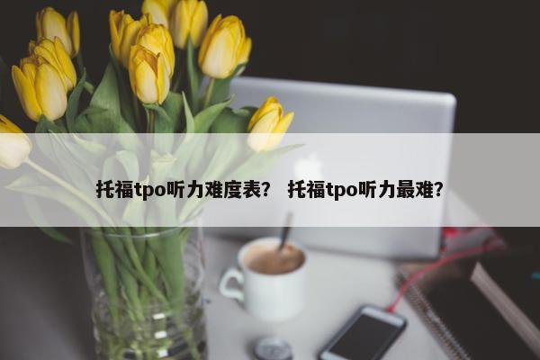 托福tpo听力难度表？ 托福tpo听力最难？