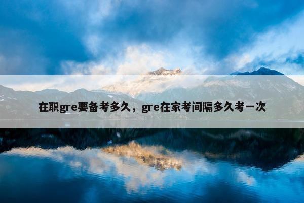 在职gre要备考多久,gre在家考间隔多久考一次