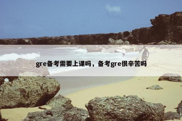 gre备考需要上课吗,备考gre很辛苦吗