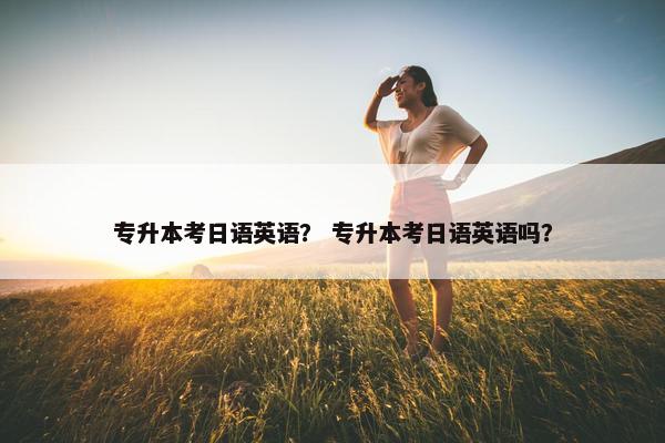 专升本考日语英语？ 专升本考日语英语吗？
