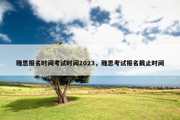 雅思报名时间考试时间2023，雅思考试报名截止时间