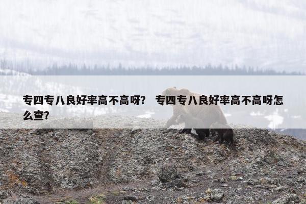 专四专八良好率高不高呀? 专四专八良好率高不高呀怎么查?