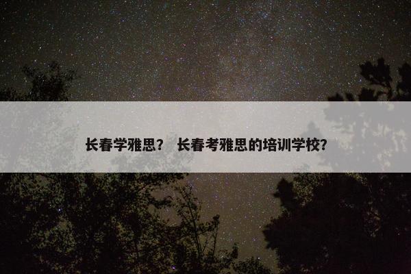 长春学雅思? 长春考雅思的培训学校?