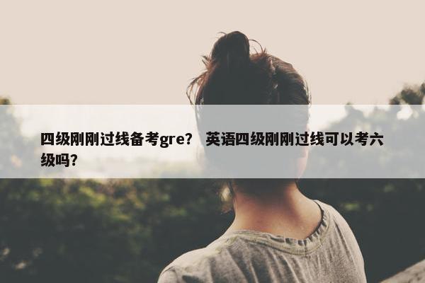 四级刚刚过线备考gre? 英语四级刚刚过线可以考六级吗? 四级刚刚过线备考gre? 英语四级刚刚过线可以考六级吗?