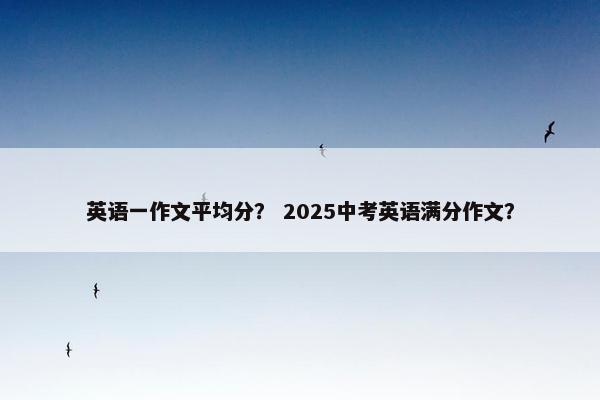 英语一作文平均分? 2025中考英语满分作文?