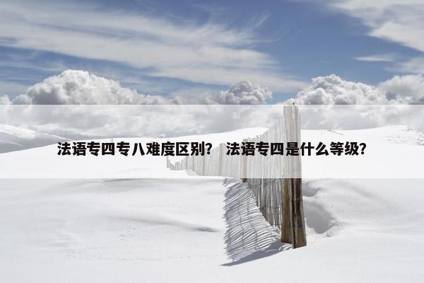 法语专四专八难度区别? 法语专四是什么等级? 法语专四专八难度区别? 法语专四是什么等级?