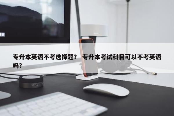 专升本英语不考选择题? 专升本考试科目可以不考英语吗?