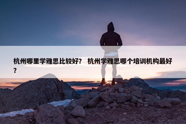 杭州哪里学雅思比较好? 杭州学雅思哪个培训机构最好?