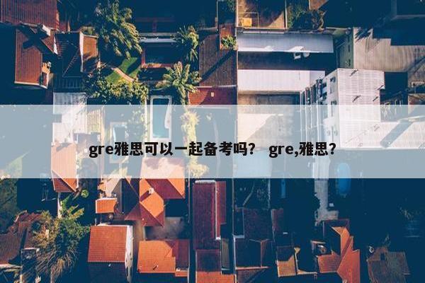 gre雅思可以一起备考吗？ gre,雅思？