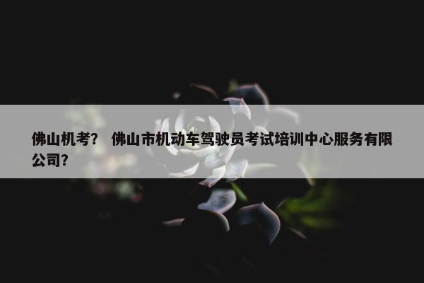 佛山机考？ 佛山市机动车驾驶员考试培训中心服务有限公司？