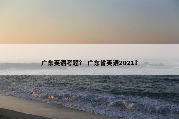 广东英语考题？ 广东省英语2021？