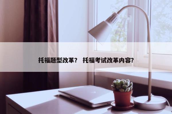 托福题型改革？ 托福考试改革内容？