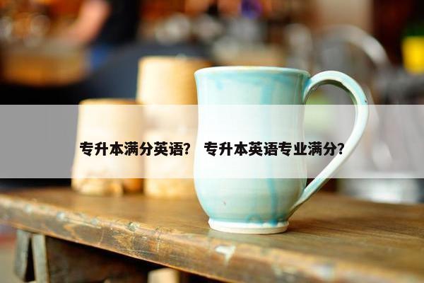 专升本满分英语? 专升本英语专业满分?