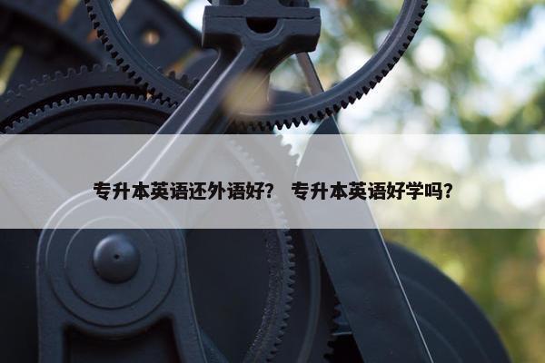 专升本英语还外语好? 专升本英语好学吗?