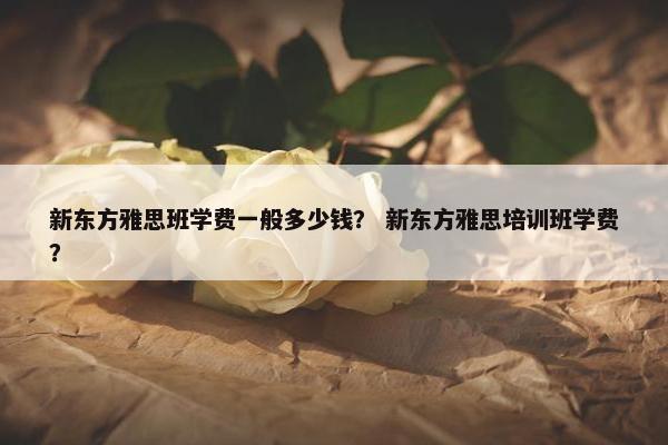 新东方雅思班学费一般多少钱？ 新东方雅思培训班学费？