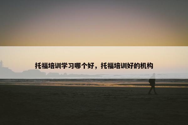 托福培训学习哪个好,托福培训好的机构 托福培训学习哪个好,托福培训好的机构