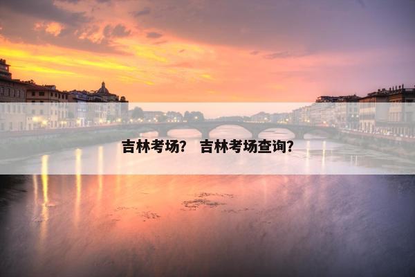 吉林考场? 吉林考场查询?