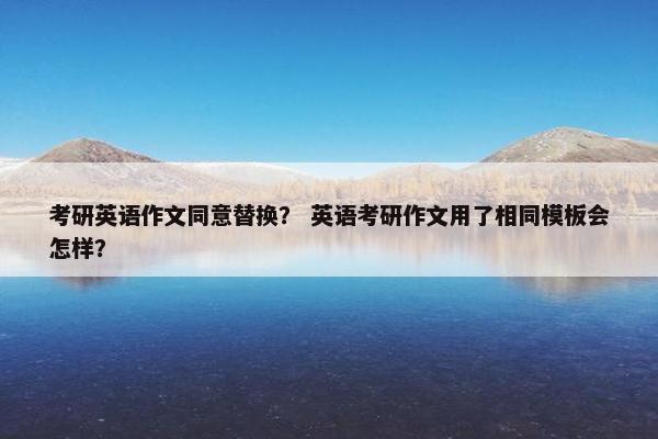 考研英语作文同意替换? 英语考研作文用了相同模板会怎样?