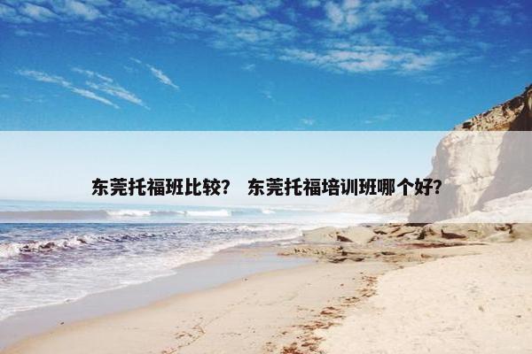 东莞托福班比较? 东莞托福培训班哪个好?