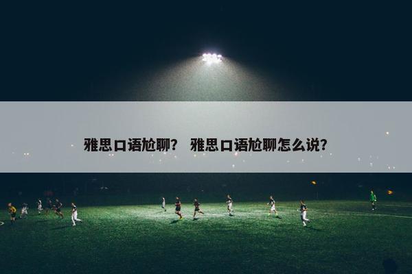 雅思口语尬聊? 雅思口语尬聊怎么说?