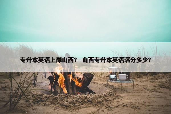 专升本英语上岸山西？ 山西专升本英语满分多少？