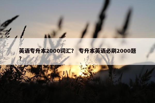 英语专升本2000词汇？ 专升本英语必刷2000题？