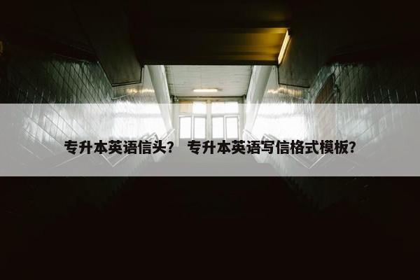 专升本英语信头? 专升本英语写信格式模板?