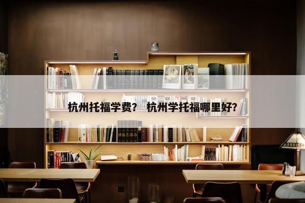 杭州托福学费？ 杭州学托福哪里好？