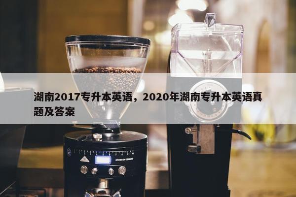 湖南2017专升本英语,2020年湖南专升本英语真题及答案
