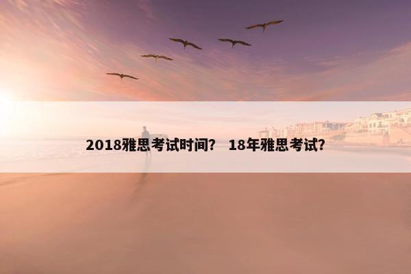 2018雅思考试时间? 18年雅思考试?