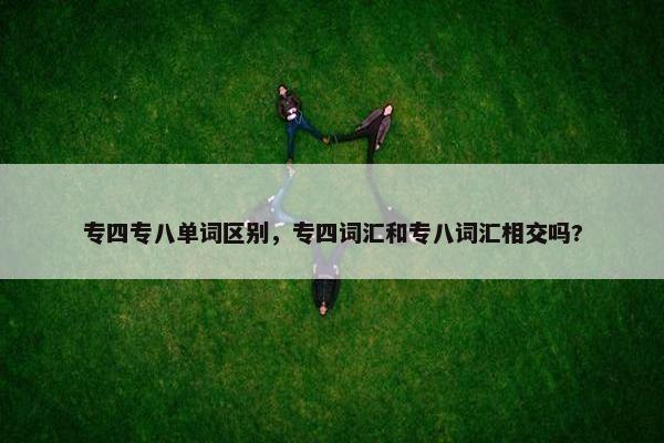 专四专八单词区别,专四词汇和专八词汇相交吗?