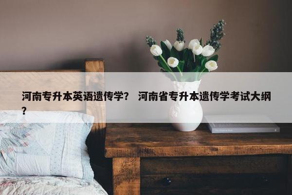 河南专升本英语遗传学? 河南省专升本遗传学考试大纲?