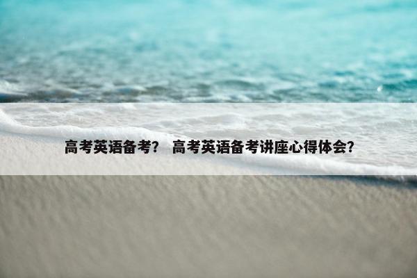 高考英语备考? 高考英语备考讲座心得体会?