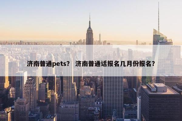 济南普通pets? 济南普通话报名几月份报名?