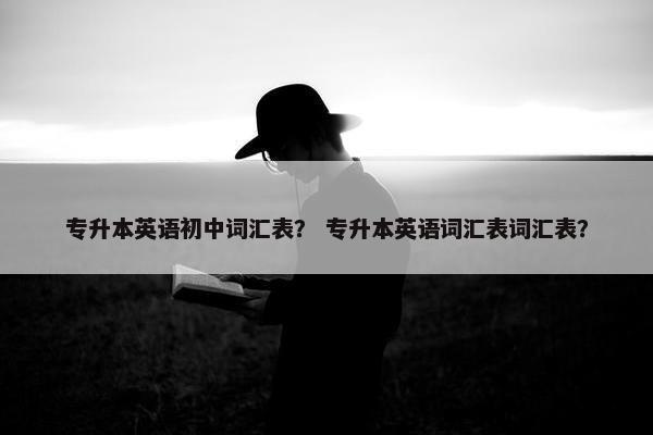 专升本英语初中词汇表? 专升本英语词汇表词汇表?