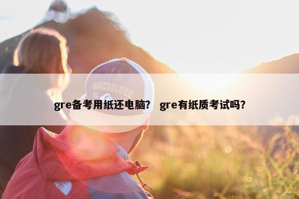 gre备考用纸还电脑? gre有纸质考试吗?