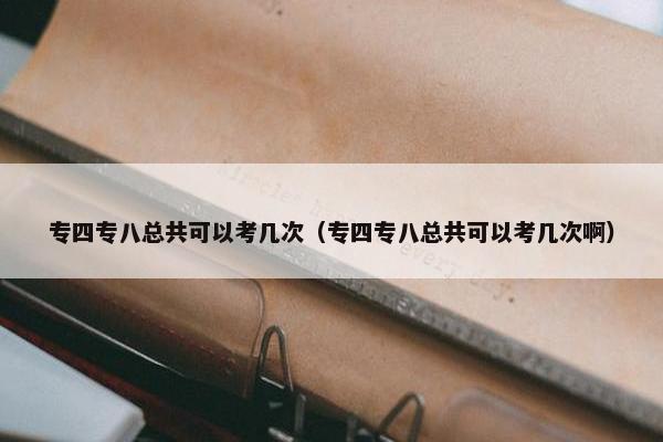 专四专八总共可以考几次（专四专八总共可以考几次啊）