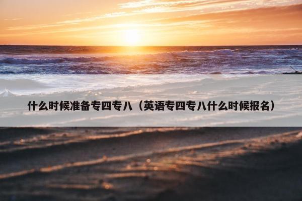 什么时候准备专四专八(英语专四专八什么时候报名) 什么时候准备专四专八(英语专四专八什么时候报名)