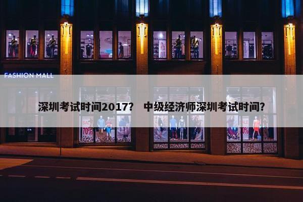 深圳考试时间2017？ 中级经济师深圳考试时间？