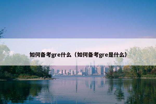 如何备考gre什么(如何备考gre是什么)