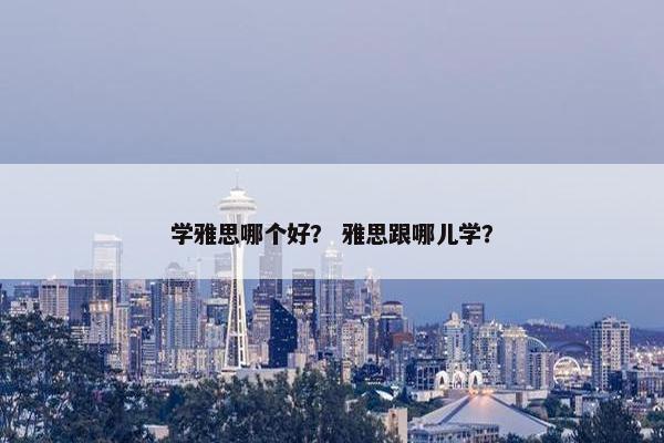 学雅思哪个好? 雅思跟哪儿学?