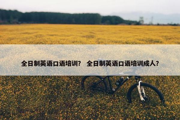 全日制英语口语培训？ 全日制英语口语培训成人？